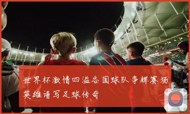 世界杯激情四溢各国球队争辉赛场英雄谱写足球传奇
