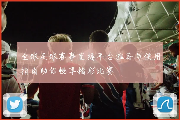 全球足球赛事直播平台推荐与使用指南助你畅享精彩比赛