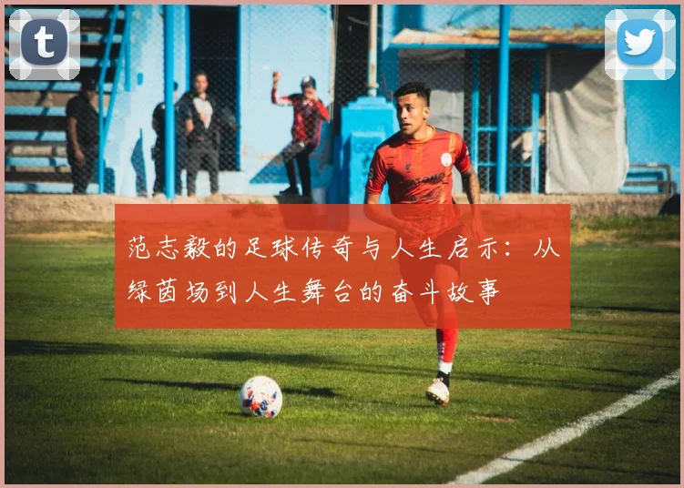 范志毅的足球传奇与人生启示：从绿茵场到人生舞台的奋斗故事