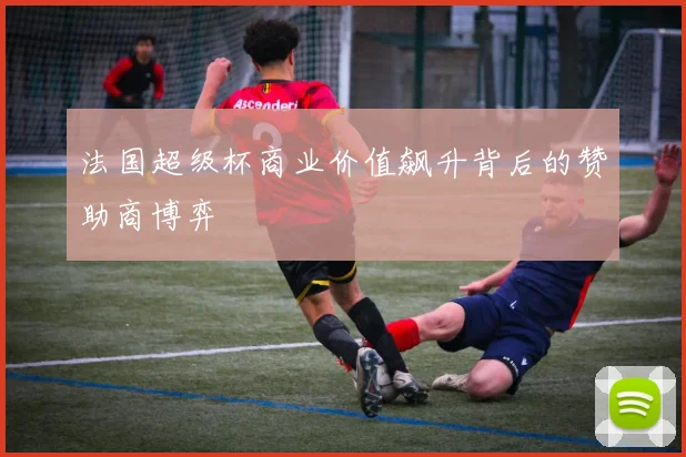 法国超级杯商业价值飙升背后的赞助商博弈
