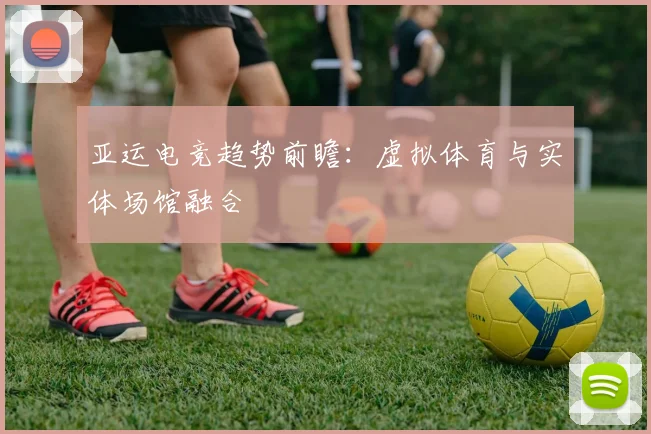 亚运电竞趋势前瞻：虚拟体育与实体场馆融合