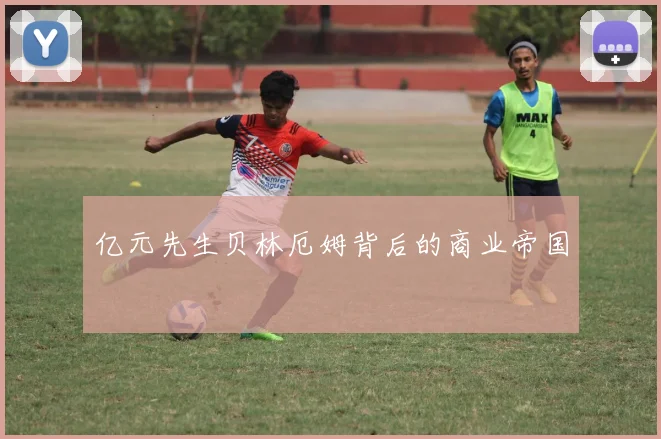 亿元先生贝林厄姆背后的商业帝国