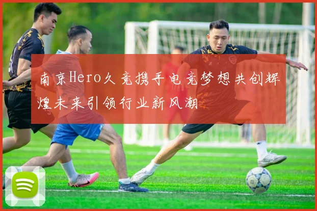 南京Hero久竞携手电竞梦想共创辉煌未来引领行业新风潮